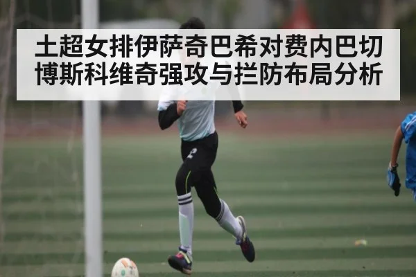 土超女排伊萨奇巴希对费内巴切博斯科维奇强攻与拦防布局分析