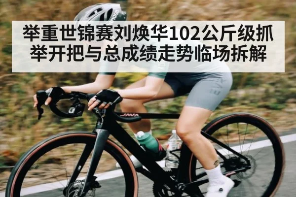 举重世锦赛刘焕华102公斤级抓举开把与总成绩走势临场拆解